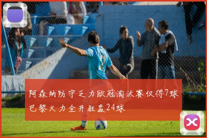 阿森纳防守乏力欧冠淘汰赛仅得7球巴黎火力全开狂轰24球