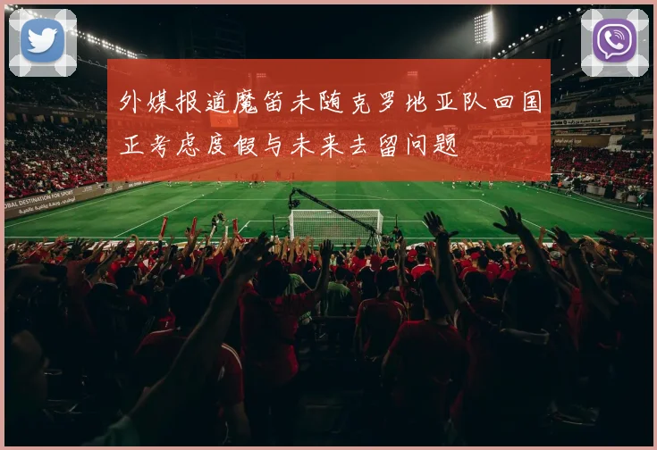 外媒报道魔笛未随克罗地亚队回国正考虑度假与未来去留问题