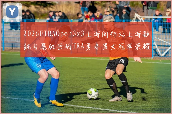 2026FIBAOpen3x3上海闵行站上海融航与暴肌密码TRA勇夺男女冠军荣耀