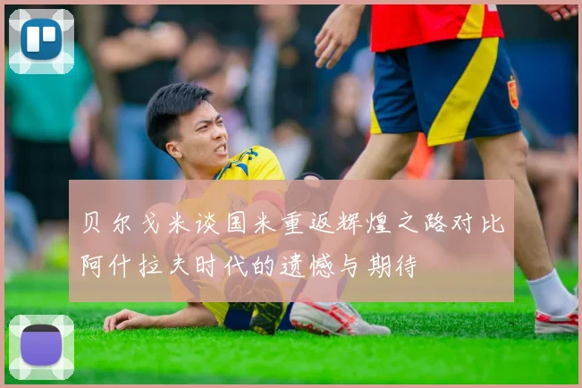 贝尔戈米谈国米重返辉煌之路对比阿什拉夫时代的遗憾与期待