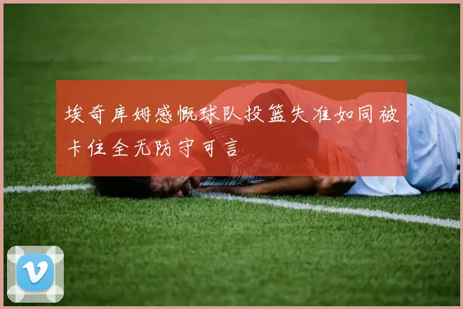 埃奇库姆感慨球队投篮失准如同被卡住全无防守可言