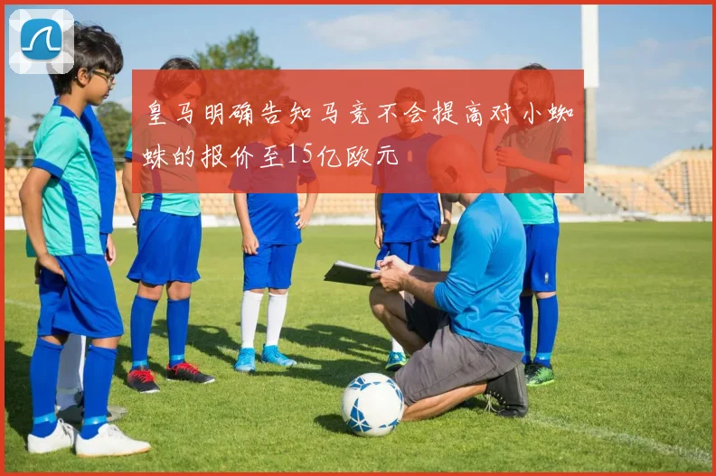 皇马明确告知马竞不会提高对小蜘蛛的报价至15亿欧元