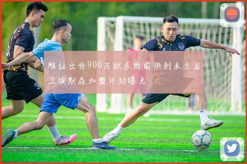 维拉出价900万欧求购前热刺米兰后卫埃默森加盟计划曝光