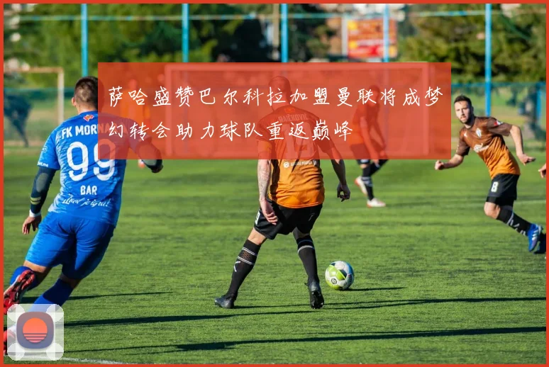 萨哈盛赞巴尔科拉加盟曼联将成梦幻转会助力球队重返巅峰