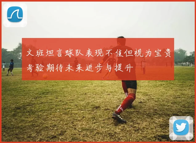 文班坦言球队表现不佳但视为宝贵考验期待未来进步与提升