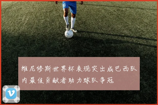 维尼修斯世界杯表现突出成巴西队内最佳贡献者助力球队争冠