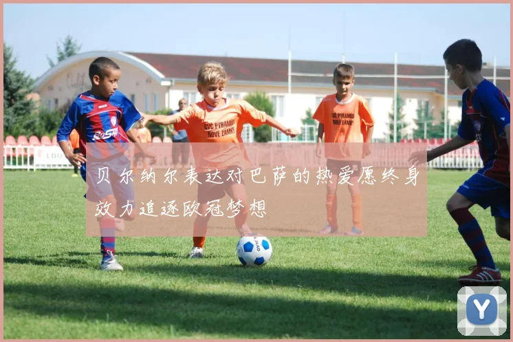贝尔纳尔表达对巴萨的热爱愿终身效力追逐欧冠梦想