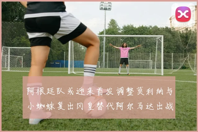 阿根廷队或迎来首发调整莫利纳与小蜘蛛复出冈皇替代阿尔马达出战