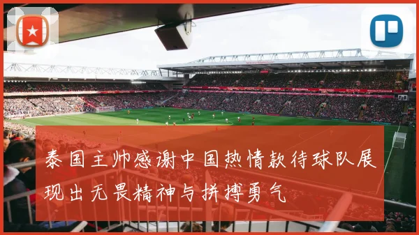 泰国主帅感谢中国热情款待球队展现出无畏精神与拼搏勇气