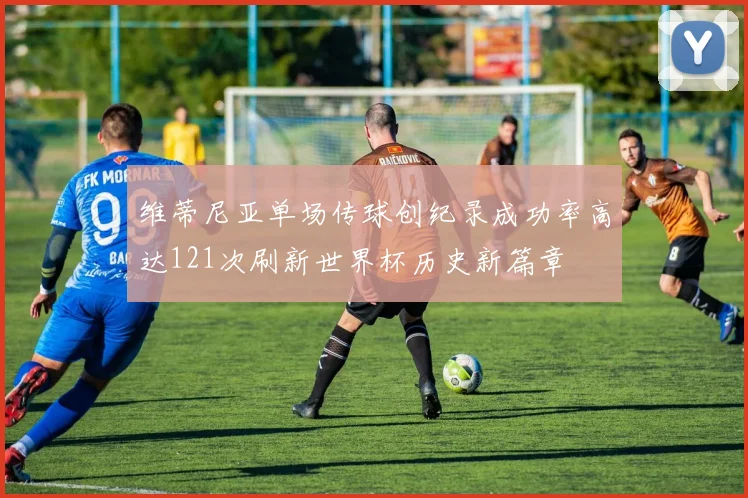维蒂尼亚单场传球创纪录成功率高达121次刷新世界杯历史新篇章