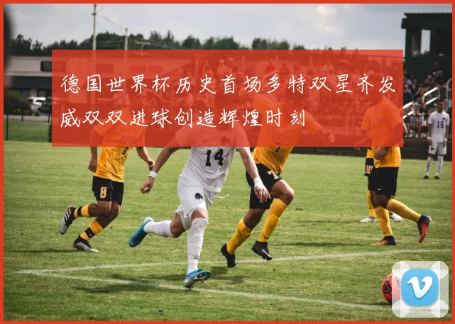 德国世界杯历史首场多特双星齐发威双双进球创造辉煌时刻