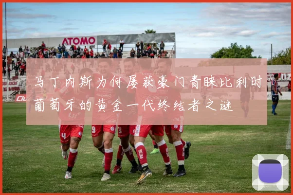 马丁内斯为何屡获豪门青睐比利时葡萄牙的黄金一代终结者之谜