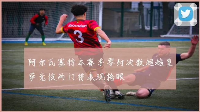 阿尔瓦塞特本赛季零封次数超越皇萨竞技两门将表现抢眼