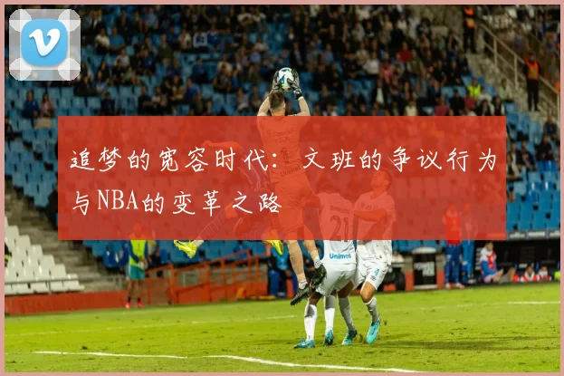 追梦的宽容时代：文班的争议行为与NBA的变革之路