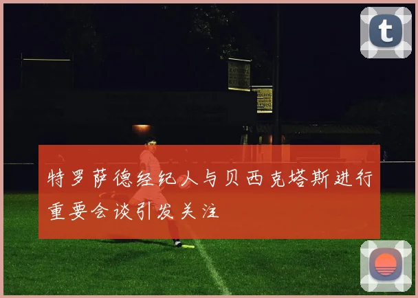 特罗萨德经纪人与贝西克塔斯进行重要会谈引发关注