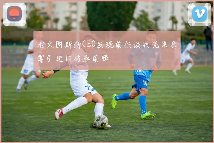 尤文图斯新CEO发现前任谈判无果急需引进门将和前锋