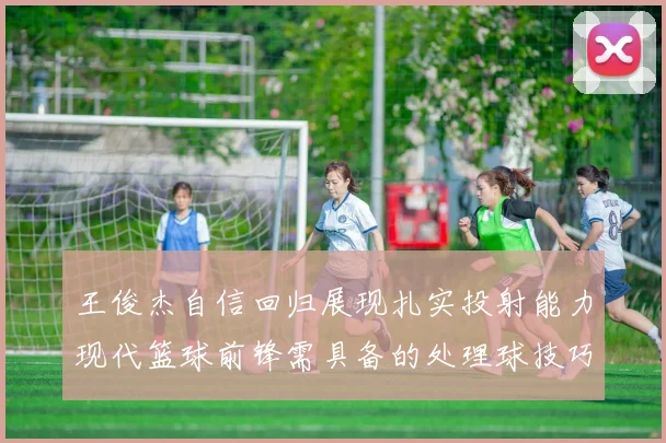 王俊杰自信回归展现扎实投射能力现代篮球前锋需具备的处理球技巧