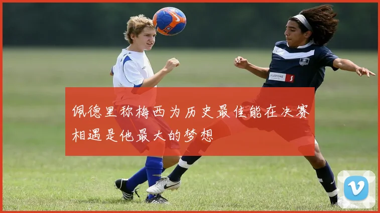 佩德里称梅西为历史最佳能在决赛相遇是他最大的梦想