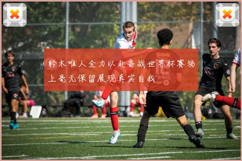铃木唯人全力以赴备战世界杯赛场上毫无保留展现真实自我
