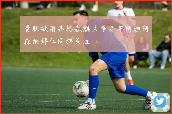 曼联欲用弗格森魅力争夺布阿迪阿森纳拜仁同样关注