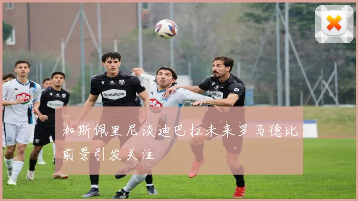 加斯佩里尼谈迪巴拉未来罗马德比前景引发关注