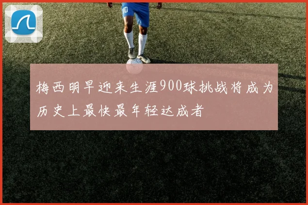 梅西明早迎来生涯900球挑战将成为历史上最快最年轻达成者