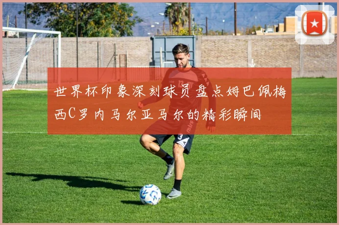 世界杯印象深刻球员盘点姆巴佩梅西C罗内马尔亚马尔的精彩瞬间