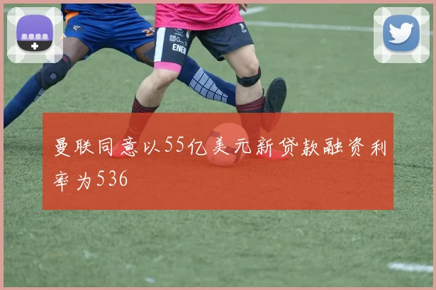 曼联同意以55亿美元新贷款融资利率为536