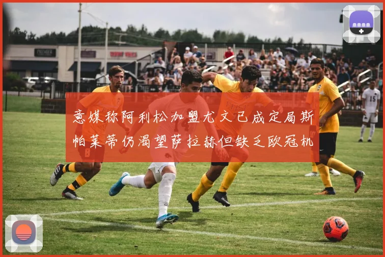 意媒称阿利松加盟尤文已成定局斯帕莱蒂仍渴望萨拉赫但缺乏欧冠机会